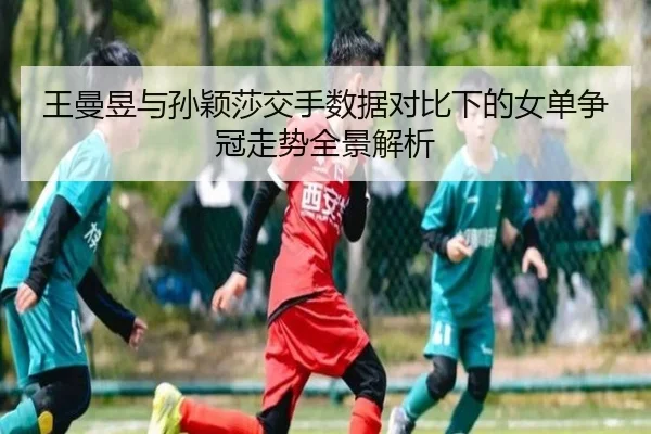 王曼昱与孙颖莎交手数据对比下的女单争冠走势全景解析